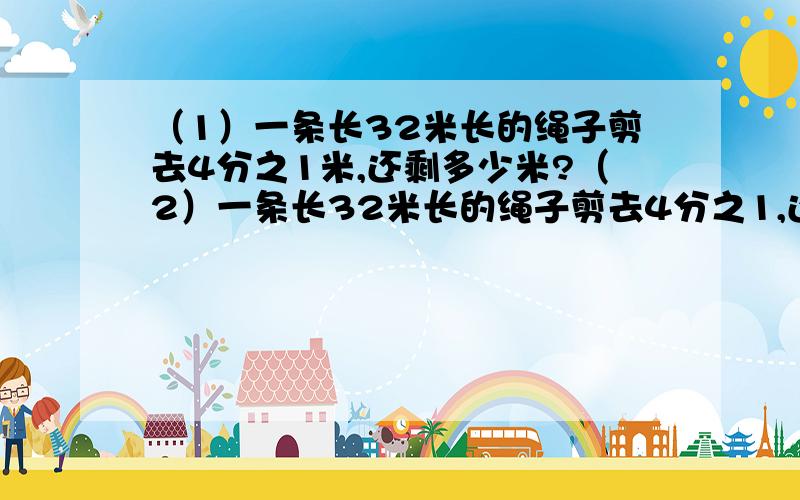 （1）一条长32米长的绳子剪去4分之1米,还剩多少米?（2）一条长32米长的绳子剪去4分之1,还剩多少米看那个4分之1后面一个有米一个没米