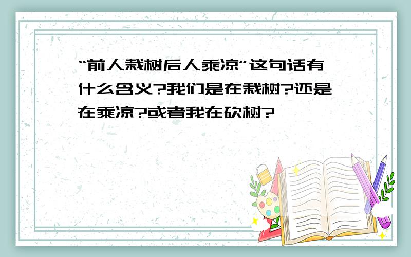 “前人栽树后人乘凉”这句话有什么含义?我们是在栽树?还是在乘凉?或者我在砍树?