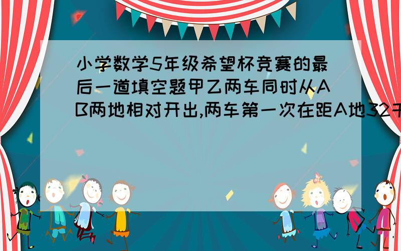 小学数学5年级希望杯竞赛的最后一道填空题甲乙两车同时从AB两地相对开出,两车第一次在距A地32千米除相遇,相遇后两车继续行使,各自到达BA两地后,立即沿原路返回,第二次在距A地64千米处相