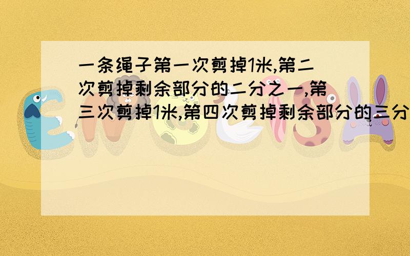 一条绳子第一次剪掉1米,第二次剪掉剩余部分的二分之一,第三次剪掉1米,第四次剪掉剩余部分的三分之二,第五次剪掉1米,第六次减掉剩余部分的四分之三,这条绳子还剩1米.这条绳子原长多少