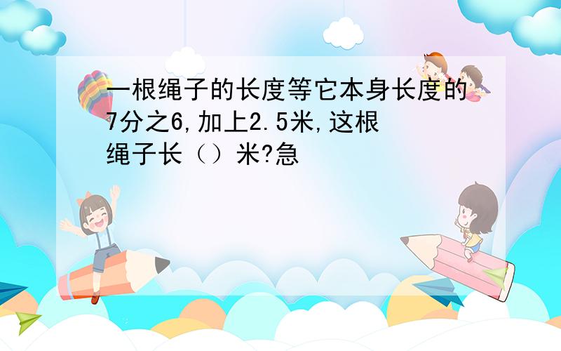 一根绳子的长度等它本身长度的7分之6,加上2.5米,这根绳子长（）米?急