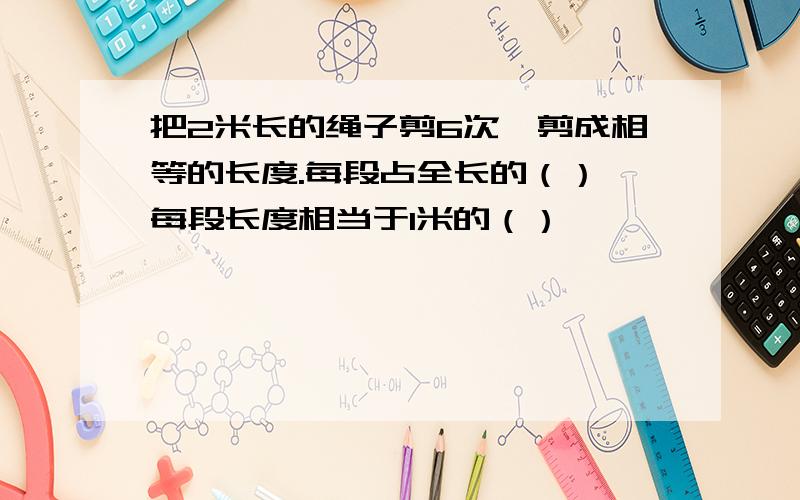 把2米长的绳子剪6次,剪成相等的长度.每段占全长的（）,每段长度相当于1米的（）