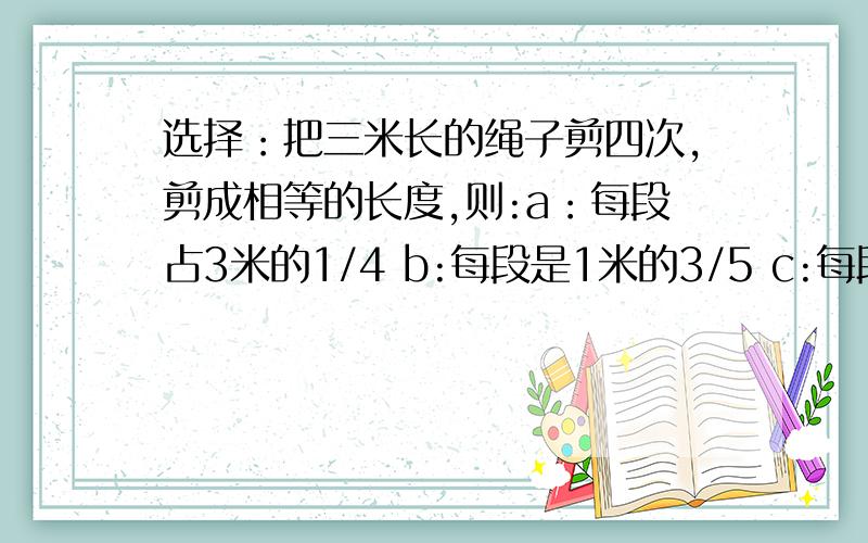 选择：把三米长的绳子剪四次,剪成相等的长度,则:a：每段占3米的1/4 b:每段是1米的3/5 c:每段是全长的3/5