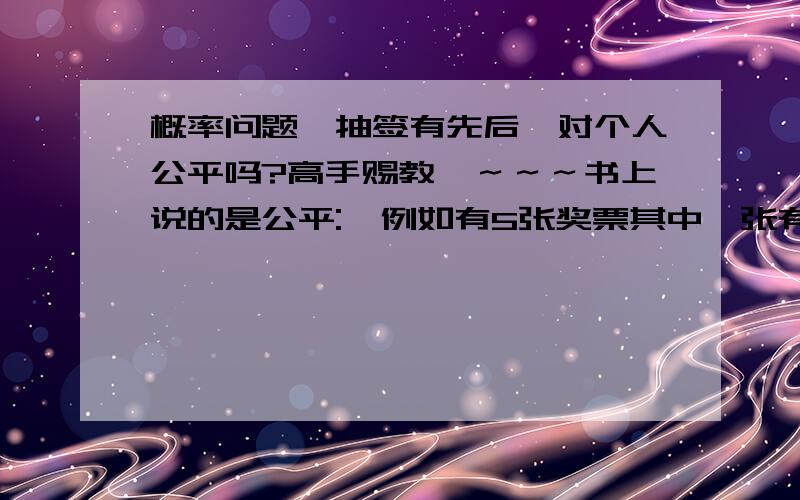 概率问题,抽签有先后,对个人公平吗?高手赐教哇～～～书上说的是公平:  例如有5张奖票其中一张有奖.  显然,对第一个人来说,他从5张中任抽一张,中奖的概率是P1=1/5  对于第2个人,他中奖的概