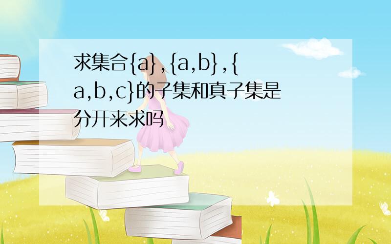 求集合{a},{a,b},{a,b,c}的子集和真子集是分开来求吗