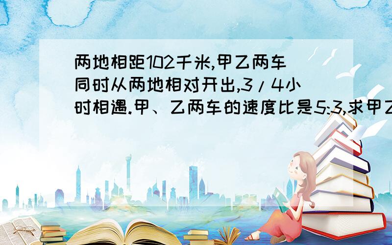 两地相距102千米,甲乙两车同时从两地相对开出,3/4小时相遇.甲、乙两车的速度比是5:3,求甲乙两车的速度