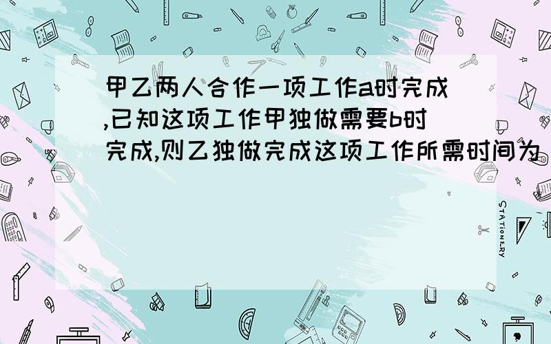 甲乙两人合作一项工作a时完成,已知这项工作甲独做需要b时完成,则乙独做完成这项工作所需时间为________天