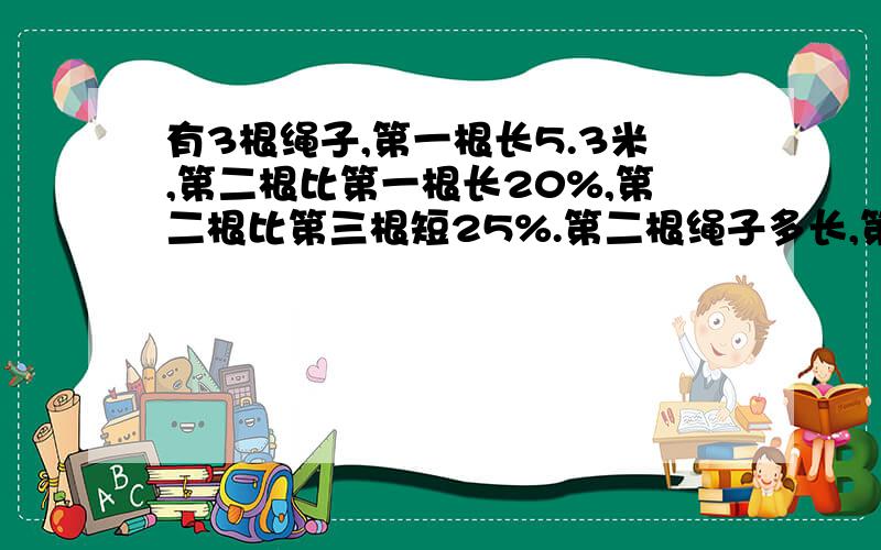 有3根绳子,第一根长5.3米,第二根比第一根长20%,第二根比第三根短25%.第二根绳子多长,第三根绳子多长