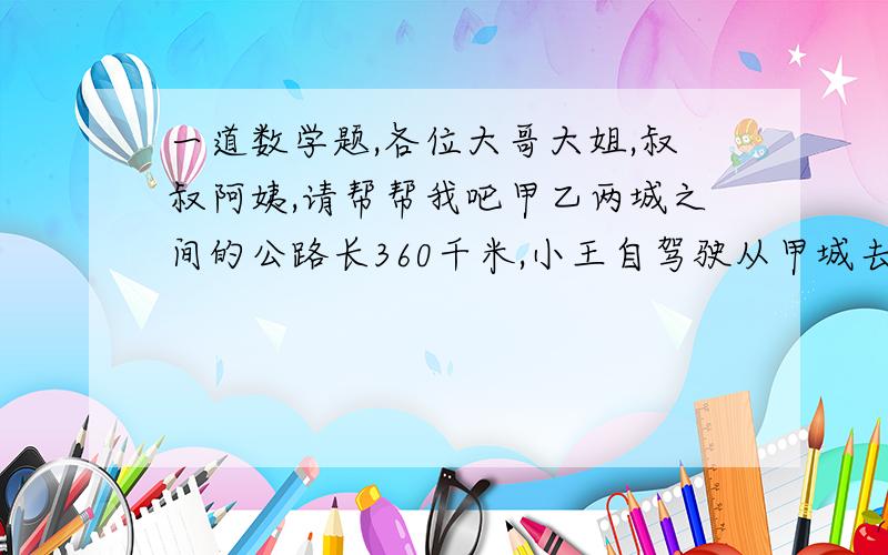 一道数学题,各位大哥大姐,叔叔阿姨,请帮帮我吧甲乙两城之间的公路长360千米,小王自驾驶从甲城去乙城,出发前他去加油站加满了一箱油.当行了200千米时,他看了一个燃油表,发现邮箱里的有