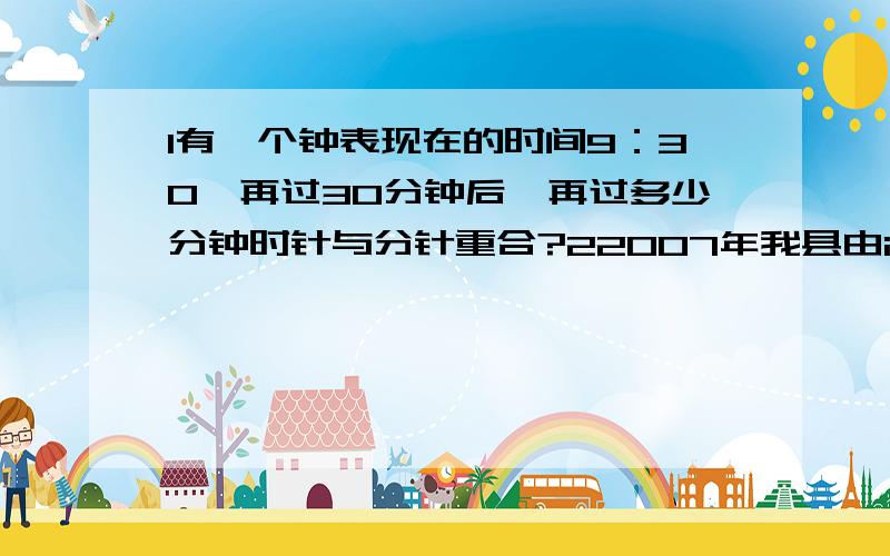 1有一个钟表现在的时间9：30,再过30分钟后,再过多少分钟时针与分针重合?22007年我县由i于砍伐森林严重,水土流失1000亩,比前一年多18%,照这样计算,今年水土流失多少亩?2010年呢?