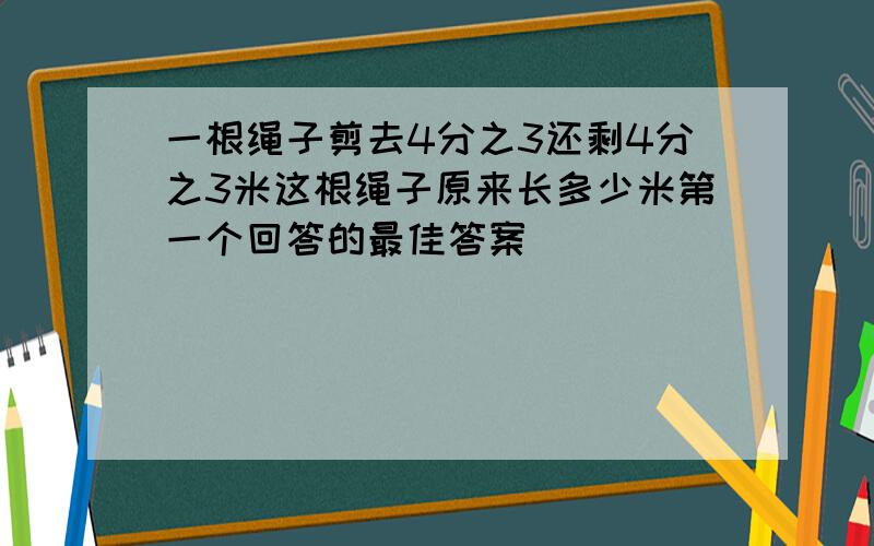 一根绳子剪去4分之3还剩4分之3米这根绳子原来长多少米第一个回答的最佳答案