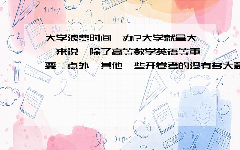 大学浪费时间咋办?大学就拿大一来说,除了高等数学英语等重要一点外,其他一些开卷考的没有多大意义的课大学星期六星期天没课,星期一至星期五平均5节课,其中高数英语课外要花一些时间