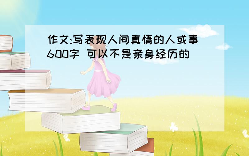 作文:写表现人间真情的人或事600字 可以不是亲身经历的