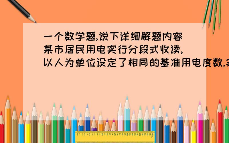 一个数学题,说下详细解题内容某市居民用电实行分段式收读,以人为单位设定了相同的基准用电度数,家庭人均用电量超过基准用电度数的部分按照基准电数的两倍收取电费.某月,a家庭5口人用