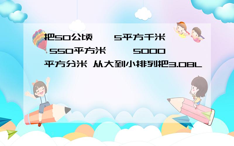 把50公顷——5平方千米—— 550平方米—— 5000平方分米 从大到小排列把3.08L —— 3立方分米800立方厘米 ——3L8mL 从大到小排列