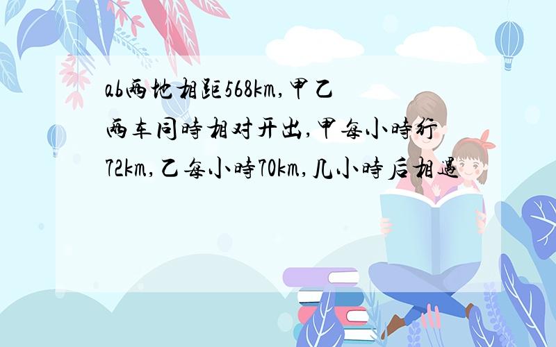 ab两地相距568km,甲乙两车同时相对开出,甲每小时行72km,乙每小时70km,几小时后相遇