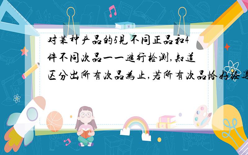 对某种产品的5见不同正品和4件不同次品一一进行检测,知道区分出所有次品为止,若所有次品恰好经过5次检测被全部发现,则这样的检测方法有?A.20 B.96 C.480 D.600