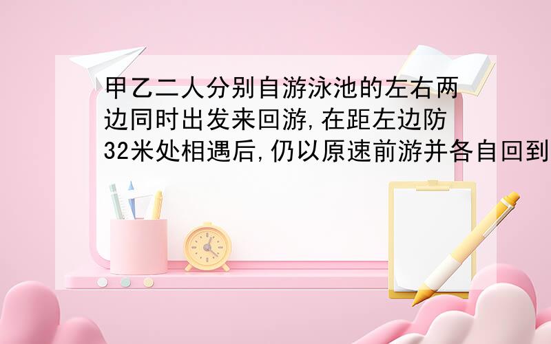 甲乙二人分别自游泳池的左右两边同时出发来回游,在距左边防32米处相遇后,仍以原速前游并各自回到对岸后立即返回，又在距左岸64米处第二次相遇，求左右边两岸的距离。