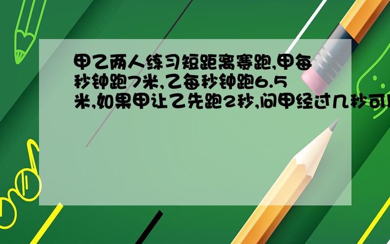 甲乙两人练习短距离赛跑,甲每秒钟跑7米,乙每秒钟跑6.5米,如果甲让乙先跑2秒,问甲经过几秒可以追上乙只列方程,一元一次方程.