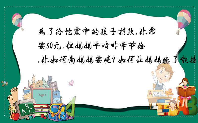 为了给地震中的孩子捐款,你需要50元.但妈妈平时非常节俭.你如何向妈妈要呢?如何让妈妈听了能接受你要求是小学语文第八册期末试卷第八大题、情景交际里的 是上学期的期末试卷