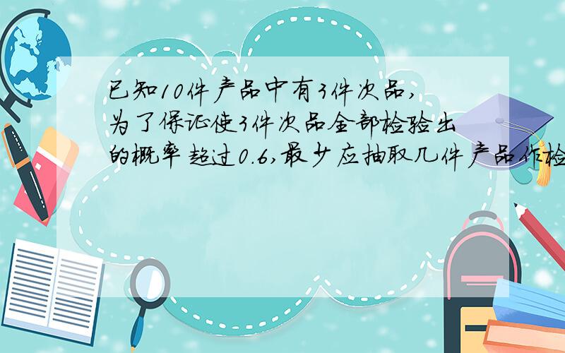 已知10件产品中有3件次品,为了保证使3件次品全部检验出的概率超过0.6,最少应抽取几件产品作检查