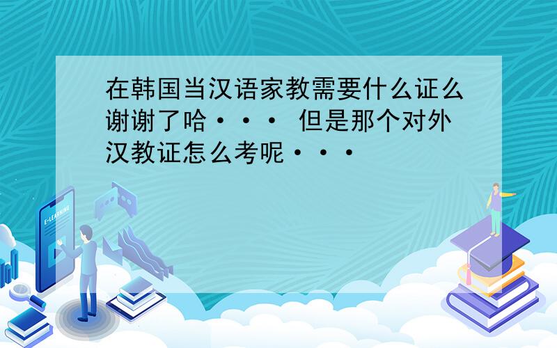 在韩国当汉语家教需要什么证么谢谢了哈··· 但是那个对外汉教证怎么考呢···