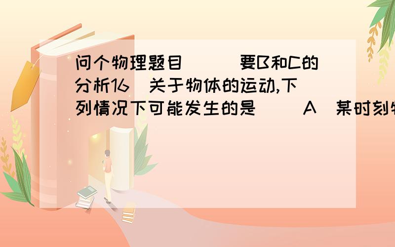 问个物理题目```要B和C的分析16．关于物体的运动,下列情况下可能发生的是（ ）A．某时刻物体具有加速度,B、物体具有恒定的速率,但速度仍变化C、物体速度恒定,但其速率有可能变化D、物体