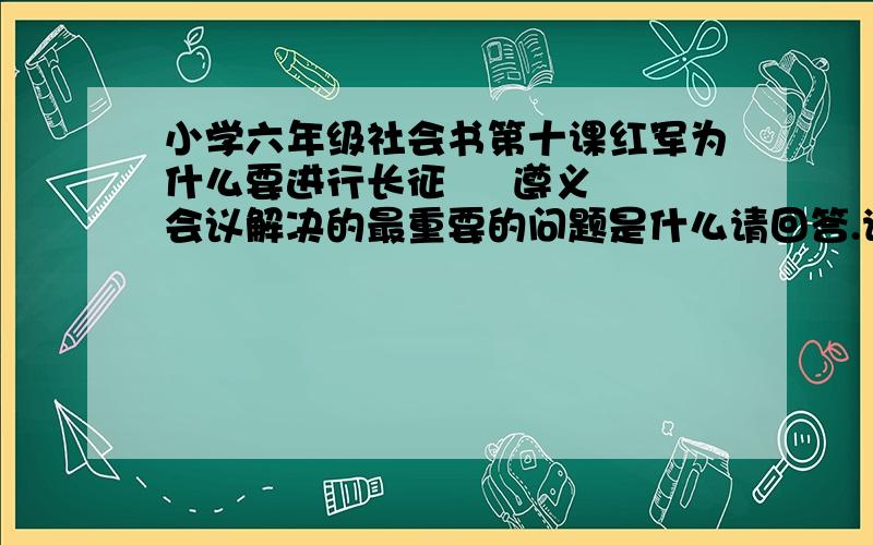 小学六年级社会书第十课红军为什么要进行长征     遵义会议解决的最重要的问题是什么请回答.请详细点