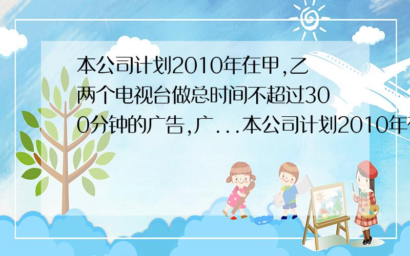 本公司计划2010年在甲,乙两个电视台做总时间不超过300分钟的广告,广...本公司计划2010年在甲,乙两个电视台做总时间不超过300分钟的广告,广告费用不超过9万元,甲乙电视台的 收费标准分别为5