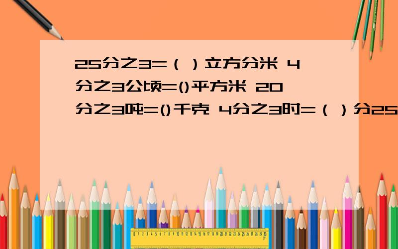 25分之3=（）立方分米 4分之3公顷=()平方米 20分之3吨=()千克 4分之3时=（）分25分之3立方米=（）立方分米 4分之3公顷=()平方米 20分之3吨=()千克 4分之3时=（）分