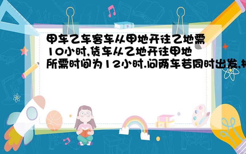 甲车乙车客车从甲地开往乙地需10小时,货车从乙地开往甲地所需时间为12小时.问两车若同时出发,相向而行,经过多少小时两车可以相遇?