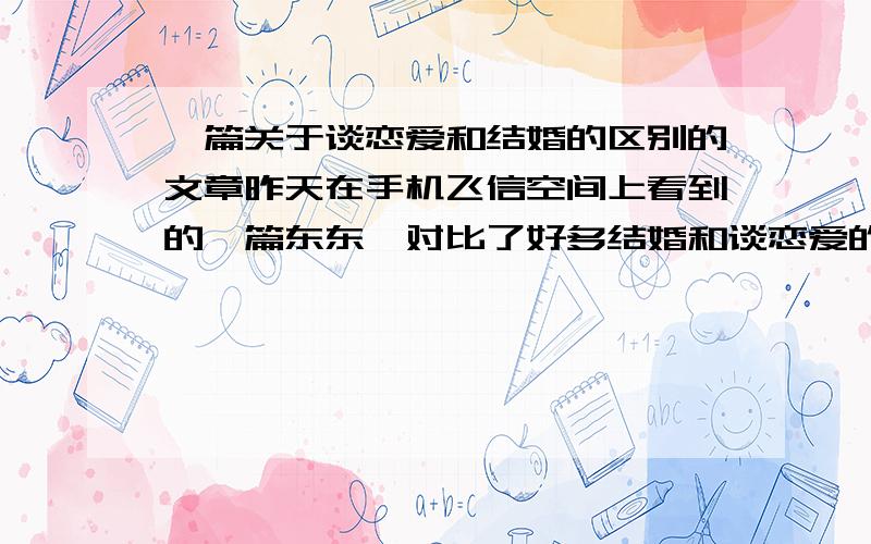 一篇关于谈恋爱和结婚的区别的文章昨天在手机飞信空间上看到的一篇东东,对比了好多结婚和谈恋爱的区别,好像是“恋爱时”“结婚后”这样对比的,觉得有的讲的有道理哦.但是现在找不到