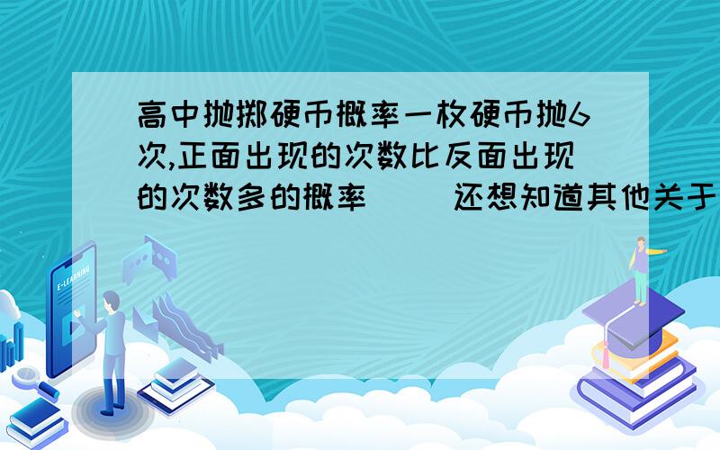 高中抛掷硬币概率一枚硬币抛6次,正面出现的次数比反面出现的次数多的概率（） 还想知道其他关于硬币考题的做法 希望明白我意思的人可以详细回答.