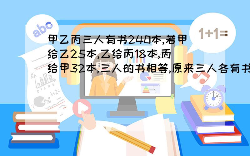 甲乙丙三人有书240本,若甲给乙25本,乙给丙18本,丙给甲32本,三人的书相等,原来三人各有书多少本?