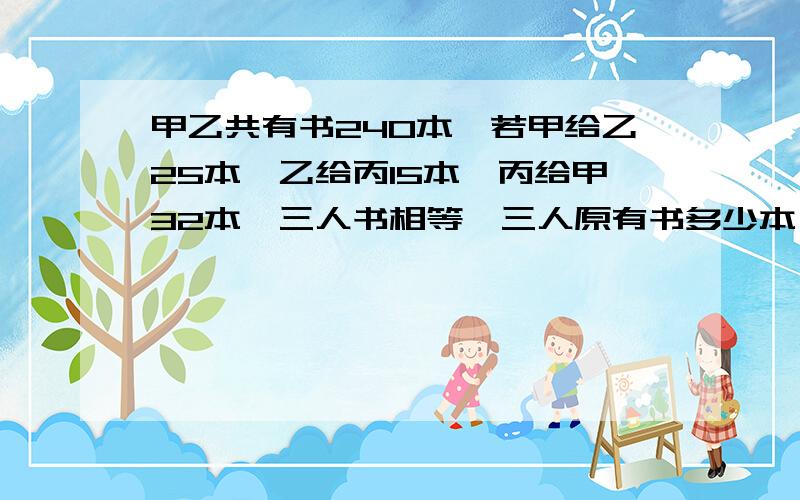 甲乙共有书240本,若甲给乙25本,乙给丙15本,丙给甲32本,三人书相等,三人原有书多少本