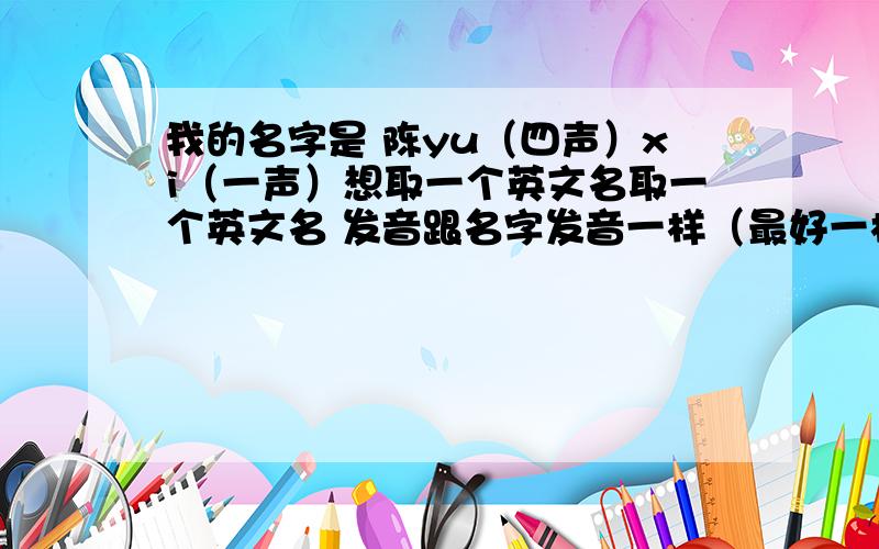 我的名字是 陈yu（四声）xi（一声）想取一个英文名取一个英文名 发音跟名字发音一样（最好一样的!）什么比较好?谢啦