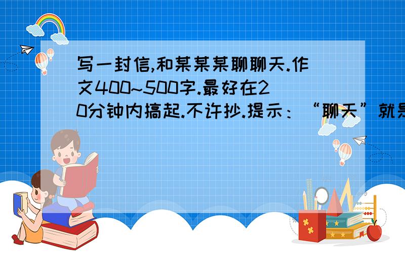 写一封信,和某某某聊聊天.作文400~500字.最好在20分钟内搞起.不许抄.提示：“聊天”就是跟对方无拘无束地谈话.人、景、事、物,只要是你感兴趣的,都可以作为聊天的内容.聊天的对象可以是