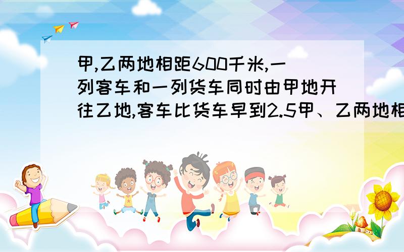 甲,乙两地相距600千米,一列客车和一列货车同时由甲地开往乙地,客车比货车早到2.5甲、乙两地相距600千米，一列客车和一列货车同时由甲地开往乙地，客车比货车早到2.5小时，客车到达乙地