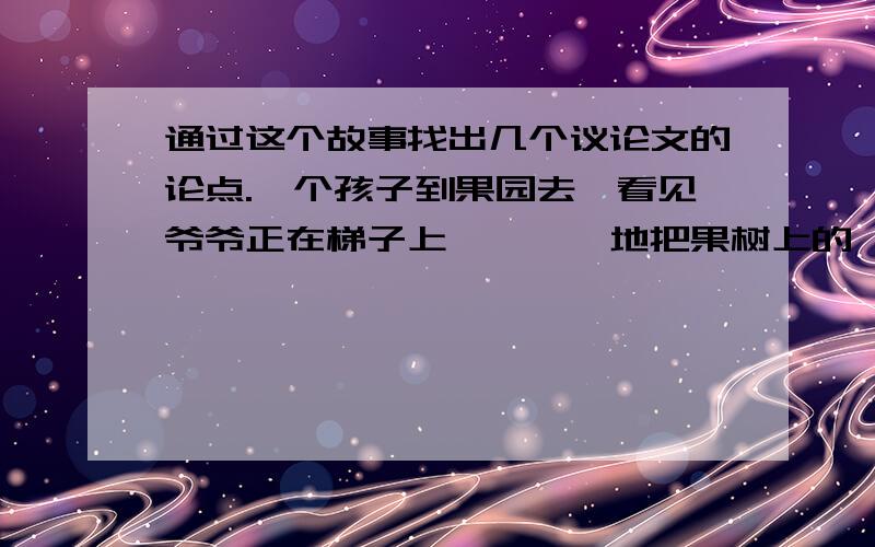 通过这个故事找出几个议论文的论点.一个孩子到果园去,看见爷爷正在梯子上咔嚓咔嚓地把果树上的一些树枝剪下来,小孩随手拾起地上的一根枝条,十分心痛地对他的爷爷:“爷爷,这些枝条长