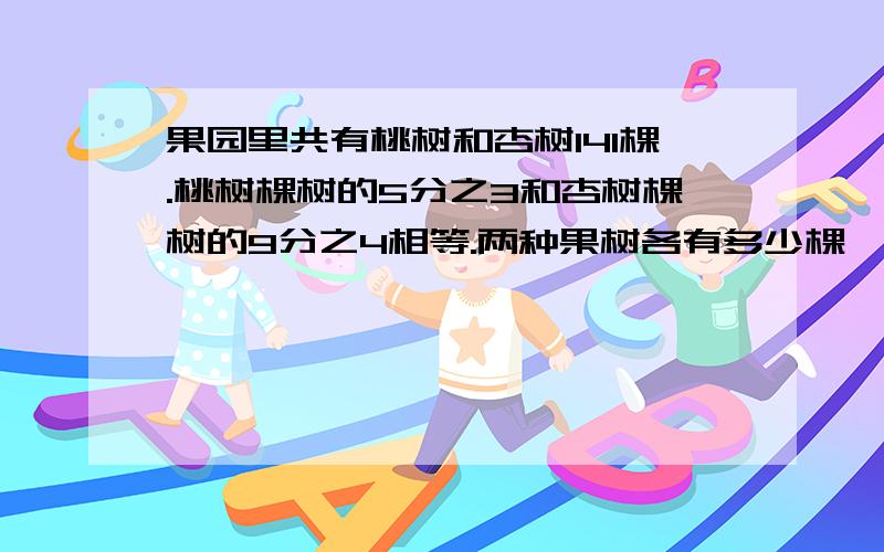 果园里共有桃树和杏树141棵.桃树棵树的5分之3和杏树棵树的9分之4相等.两种果树各有多少棵