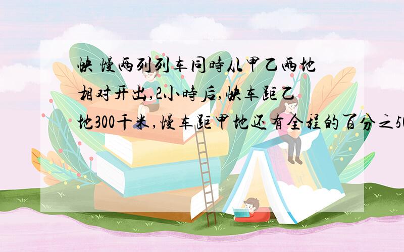 快 慢两列列车同时从甲乙两地相对开出,2小时后,快车距乙地300千米,慢车距甲地还有全程的百分之50已知快车每小时比慢车多行20千米,求甲,乙两地间的距离.