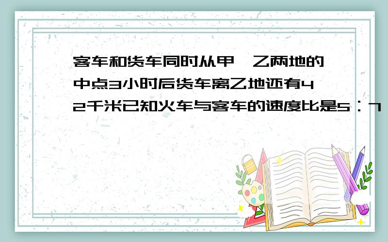 客车和货车同时从甲、乙两地的中点3小时后货车离乙地还有42千米已知火车与客车的速度比是5：7 求甲 乙两地