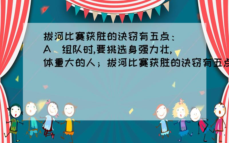 拔河比赛获胜的诀窃有五点： A．组队时,要挑选身强力壮,体重大的人；拔河比赛获胜的诀窃有五点：A．组队时,要挑选身强力壮,体重大的人；B．队员们的鞋底应粗糙；C．拔河时绳子要保持