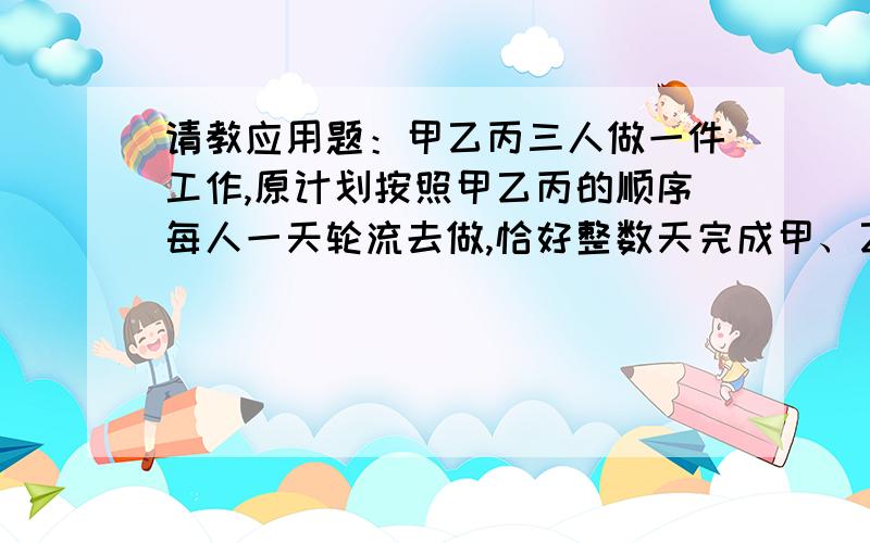 请教应用题：甲乙丙三人做一件工作,原计划按照甲乙丙的顺序每人一天轮流去做,恰好整数天完成甲、乙、丙三人做一件工作,原计划按照甲、乙、丙的顺序每人一天轮流去做,恰好整数天完成