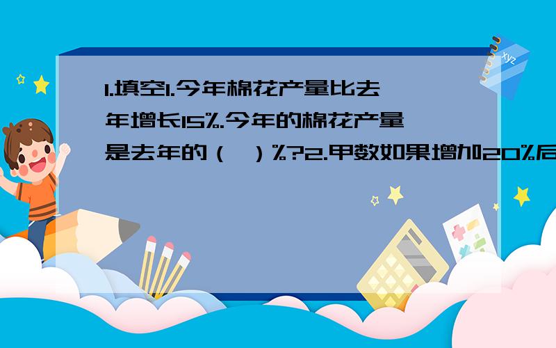 1.填空1.今年棉花产量比去年增长15%.今年的棉花产量是去年的（ ）%?2.甲数如果增加20%后与乙数相等,乙数相当于甲数的（ ）%?3.一件商品先涨价20%,后又降价20%,现价与原价相比（ ）.4.一个书包