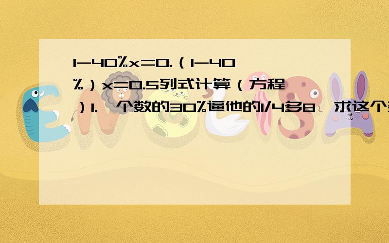 1-40%x=0.（1-40%）x=0.5列式计算（方程）1.一个数的30%逼他的1/4多8,求这个数.2.甲数的25%与它本身之和为55,求甲数.应用题一种服装现价500元,比原价便宜20%.现价比原价便宜多少元.修路,第一个月完