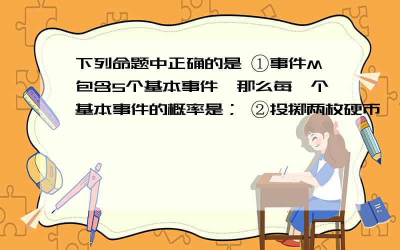 下列命题中正确的是 ①事件M包含5个基本事件,那么每一个基本事件的概率是； ②投掷两枚硬币,可能出现“下列命题中正确的是①事件M包含5个基本事件,那么每一个基本事件的概率是；②投