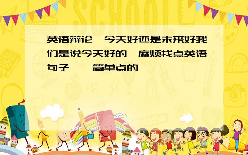 英语辩论,今天好还是未来好我们是说今天好的,麻烦找点英语句子……简单点的