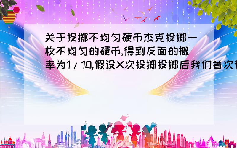 关于投掷不均匀硬币杰克投掷一枚不均匀的硬币,得到反面的概率为1/10,假设X次投掷投掷后我们首次得到反面,有P(X=k)=1/10*(9/10)^(k-1),k∈N*露丝不知道X的值,她要用一连串的问题来确定X的值（回