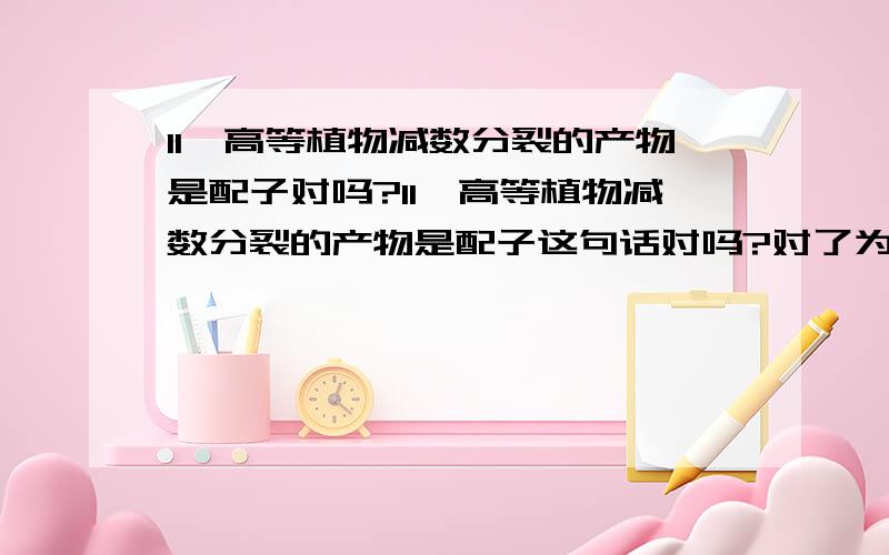 11、高等植物减数分裂的产物是配子对吗?11、高等植物减数分裂的产物是配子这句话对吗?对了为什么错了为什么错请详细解答,